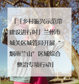 「乡村振兴示范带建设进行时」兰州市城关区城管局开展“烟雨兰山”区域综合整治专项行动