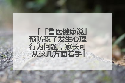「鲁医健康说」预防孩子发生心理行为问题，家长可从这几方面着手