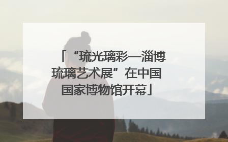 “琉光璃彩—淄博琉璃艺术展”在中国国家博物馆开幕