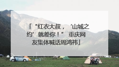 “红衣大叔，‘山城之约’就差你！” 重庆网友集体喊话周鸿祎