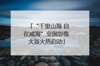 “千里山海 自在威海”全国影像大赛火热启动