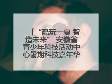 “酷玩一夏 智造未来” 安徽省青少年科技活动中心暑期科技嘉年华活动来啦！