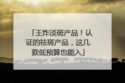 王炸淡斑产品！认证的祛斑产品，这几款低预算也能入