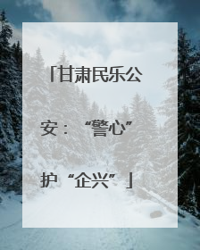 甘肃民乐公安：“警心”护“企兴”