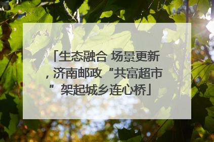 生态融合 场景更新，济南邮政“共富超市”架起城乡连心桥
