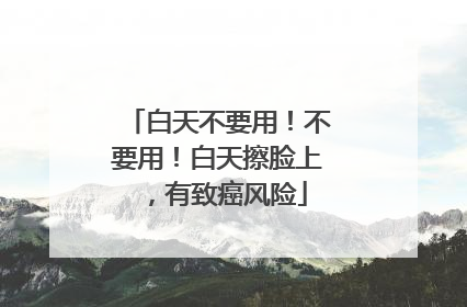 白天不要用！不要用！白天擦脸上，有致癌风险