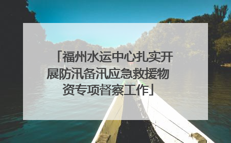 福州水运中心扎实开展防汛备汛应急救援物资专项督察工作
