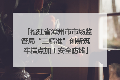 福建省漳州市市场监管局“三精准”创新筑牢糕点加工安全防线