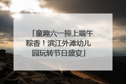 童趣六一撞上端午粽香！滨江外滩幼儿园玩转节日盛宴