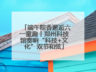 端午粽香邂逅六一童趣丨郑州科技馆奏响“科技+文化”双节和弦