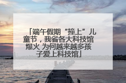 端午假期“撞上”儿童节，我省各大科技馆爆火 为何越来越多孩子爱上科技馆