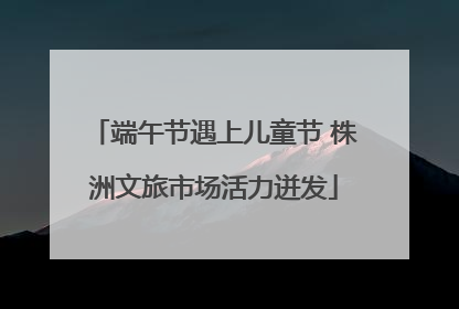 端午节遇上儿童节 株洲文旅市场活力迸发