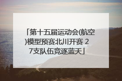 第十五届运动会(航空)模型预赛北川开赛 27支队伍竞逐蓝天