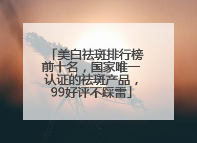 美白祛斑排行榜前十名，国家唯一认证的祛斑产品，99好评不踩雷