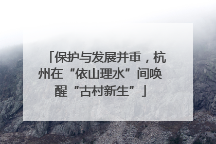 保护与发展并重，杭州在“依山理水”间唤醒“古村新生”
