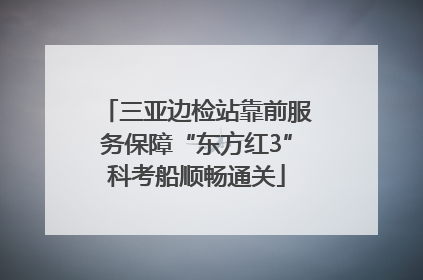 三亚边检站靠前服务保障“东方红3”科考船顺畅通关