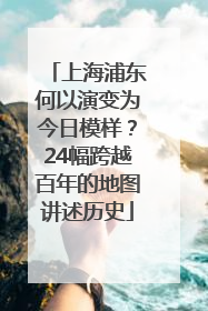 上海浦东何以演变为今日模样？24幅跨越百年的地图讲述历史