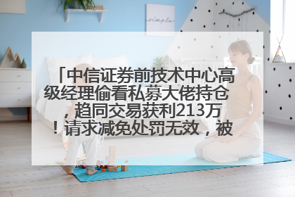 中信证券前技术中心高级经理偷看私募大佬持仓，趋同交易获利213万！请求减免处罚无效，被罚没426万