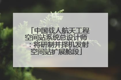 中国载人航天工程空间站系统总设计师：将研制并择机发射空间站扩展舱段