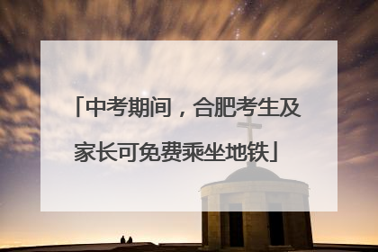 中考期间，合肥考生及家长可免费乘坐地铁