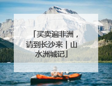 买卖遍非洲，请到长沙来｜山水洲城记