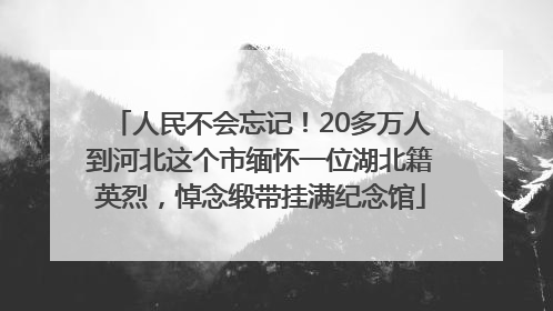 人民不会忘记！20多万人到河北这个市缅怀一位湖北籍英烈，悼念缎带挂满纪念馆