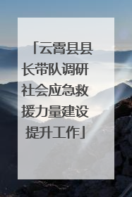 云霄县县长带队调研社会应急救援力量建设提升工作