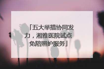 五大举措协同发力，湘雅医院试点免陪照护服务