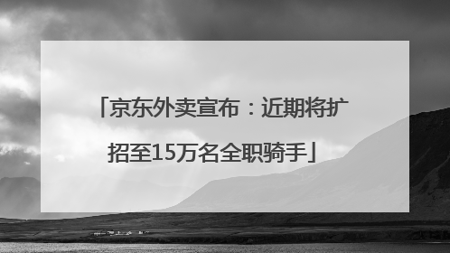 京东外卖宣布：近期将扩招至15万名全职骑手