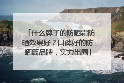 什么牌子的防晒霜防晒效果好？口碑好的防晒篇品牌，实力出圈