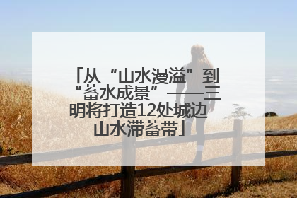 从“山水漫溢”到“蓄水成景”——三明将打造12处城边山水滞蓄带