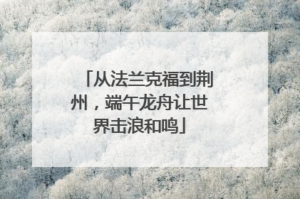 从法兰克福到荆州，端午龙舟让世界击浪和鸣