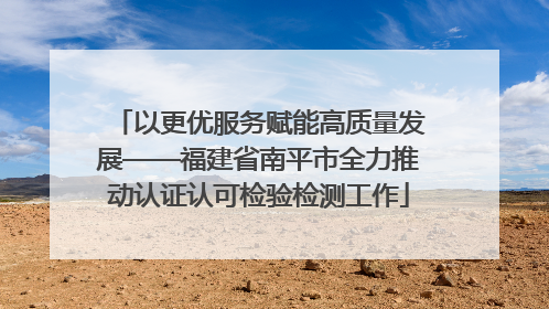 以更优服务赋能高质量发展——福建省南平市全力推动认证认可检验检测工作