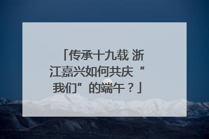 传承十九载 浙江嘉兴如何共庆“我们”的端午？