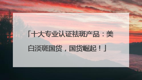 十大专业认证祛斑产品：美白淡斑国货，国货崛起！