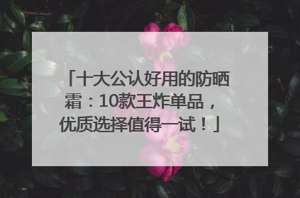 十大公认好用的防晒霜：10款王炸单品，优质选择值得一试！