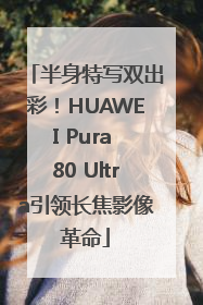 半身特写双出彩！HUAWEI Pura 80 Ultra引领长焦影像革命