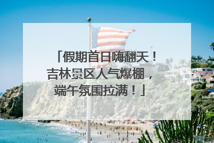 假期首日嗨翻天！吉林景区人气爆棚，端午氛围拉满！