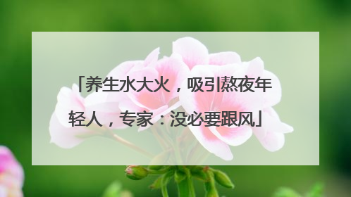 养生水大火，吸引熬夜年轻人，专家：没必要跟风