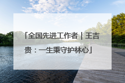全国先进工作者｜王吉贵：一生秉守护林心