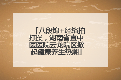 八段锦+经络拍打操，湖南省直中医医院云龙院区掀起健康养生热潮
