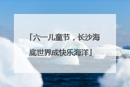 六一儿童节，长沙海底世界成快乐海洋