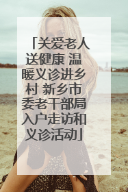 关爱老人送健康 温暖义诊进乡村 新乡市委老干部局入户走访和义诊活动