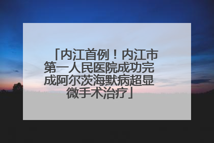 内江首例！内江市第一人民医院成功完成阿尔茨海默病超显微手术治疗