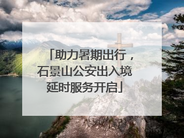 助力暑期出行，石景山公安出入境延时服务开启