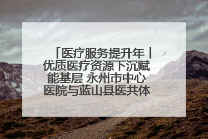 医疗服务提升年丨优质医疗资源下沉赋能基层 永州市中心医院与蓝山县医共体总院共筑健康屏障