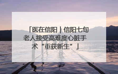 医在信阳｜信阳七旬老人接受高难度心脏手术“重获新生”