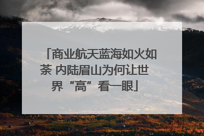 商业航天蓝海如火如荼 内陆眉山为何让世界“高”看一眼