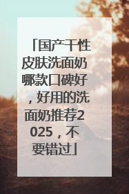 国产干性皮肤洗面奶哪款口碑好，好用的洗面奶推荐2025，不要错过