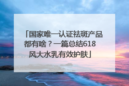 国家唯一认证祛斑产品都有啥？一篇总结618风大水乳有效护肤